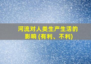 河流对人类生产生活的影响 (有利、不利)